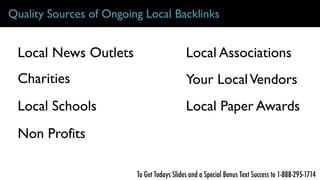 Quality Sources of Ongoing Local Backlinks
Charities
Local Schools
Local News Outlets
Non Profits
Local Associations
Your LocalVendors
Local Paper Awards
To Get Todays Slides and a Special Bonus Text Success to 1-888-295-1714
 