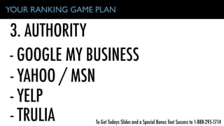 3. AUTHORITY
YOUR RANKING GAME PLAN
- GOOGLE MY BUSINESS
- YAHOO / MSN
- YELP
- TRULIA To Get Todays Slides and a Special Bonus Text Success to 1-888-295-1714
 