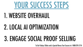 1. WEBSITE OVERHAUL
YOUR SUCCESS STEPS
2. LOCAL AI OPTIMIZATION
3. ENGAGE SOCIAL PROOF SELLING
To Get Todays Slides and a Special Bonus Text Success to 1-888-295-1714
 