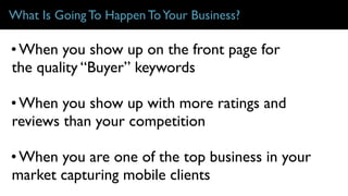 What Is Going To Happen ToYour Business?
• When you show up on the front page for
the quality “Buyer” keywords
• When you show up with more ratings and
reviews than your competition
• When you are one of the top business in your
market capturing mobile clients
 