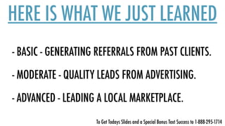 HERE IS WHAT WE JUST LEARNED
- BASIC - GENERATING REFERRALS FROM PAST CLIENTS.
- MODERATE - QUALITY LEADS FROM ADVERTISING.  
 
- ADVANCED - LEADING A LOCAL MARKETPLACE.
To Get Todays Slides and a Special Bonus Text Success to 1-888-295-1714
 