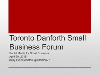 Toronto Danforth Small
Business Forum
Social Media for Small Business
April 20, 2015
Kelly Lynne Ashton @klashton27
 