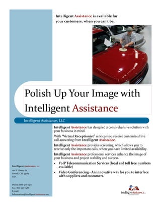 Intelligent Assistance is available for
                                         your customers, when you can’t be.




            Polish Up Your Image with
            Intelligent Assistance
           Intelligent Assistance, LLC
                                        Intelligent Assistance has designed a comprehensive solution with
                                        your business in mind.
                                        With “Virtual Receptionist” services you receive customized live
                                        call answering from Intelligent Assistance.
                                        Intelligent Assistance provides screening, which allows you to
                                        receive only the important calls, when you have limited availability.
                                        Intelligent Assistance professional services enhance the image of
                                        your business and project stability and success.
                                         VoIP Telecommunication Services (local and toll free numbers
Intelligent Assistance, LLC                 available)
120 S. Liberty St
Powell, OH 43065                         Video Conferencing - An innovative way for you to interface
USA                                         with suppliers and customers.

Phone: 888-306-0317
Fax: 866-337-7486
E-mail:
Information@IntelligentAssistance.net
 