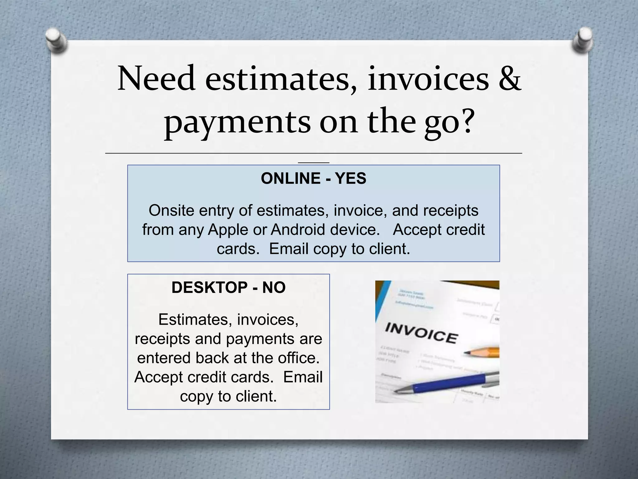 Need estimates, invoices &
payments on the go?
______________________________________________________________________________________________
_______
ONLINE - YES
Onsite entry of estimates, invoice, and receipts
from any Apple or Android device. Accept credit
cards. Email copy to client.
DESKTOP - NO
Estimates, invoices,
receipts and payments are
entered back at the office.
Accept credit cards. Email
copy to client.
 
