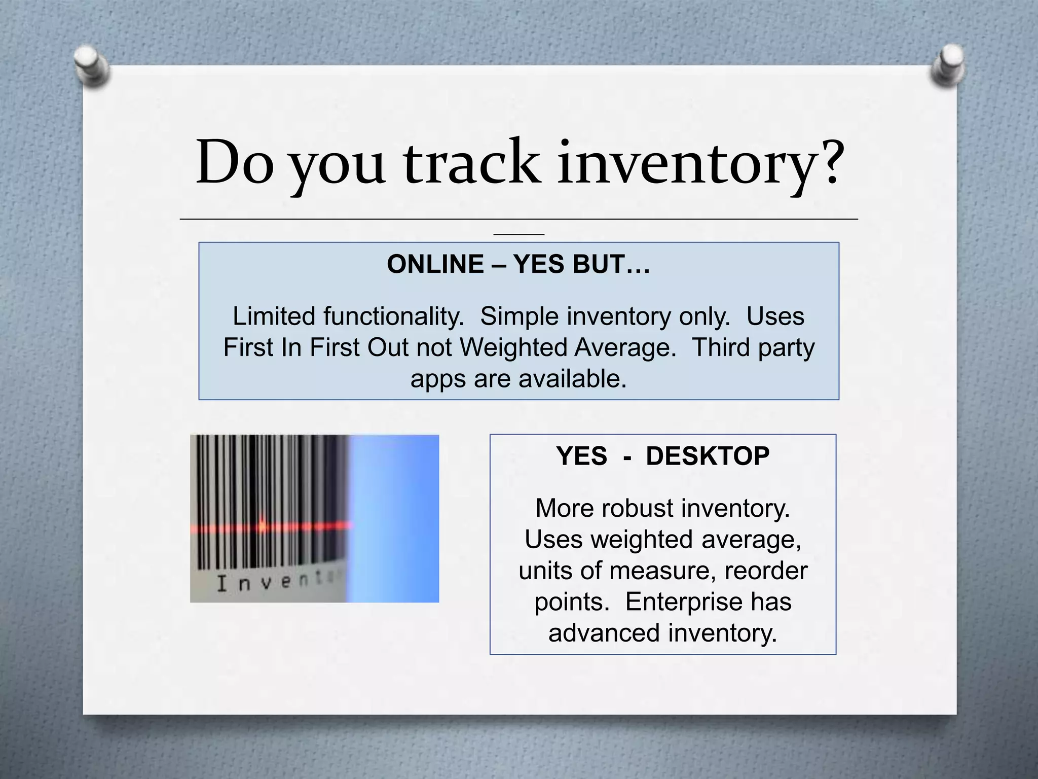 Do you track inventory?
______________________________________________________________________________________________
_______
ONLINE – YES BUT…
Limited functionality. Simple inventory only. Uses
First In First Out not Weighted Average. Third party
apps are available.
YES - DESKTOP
More robust inventory.
Uses weighted average,
units of measure, reorder
points. Enterprise has
advanced inventory.
 