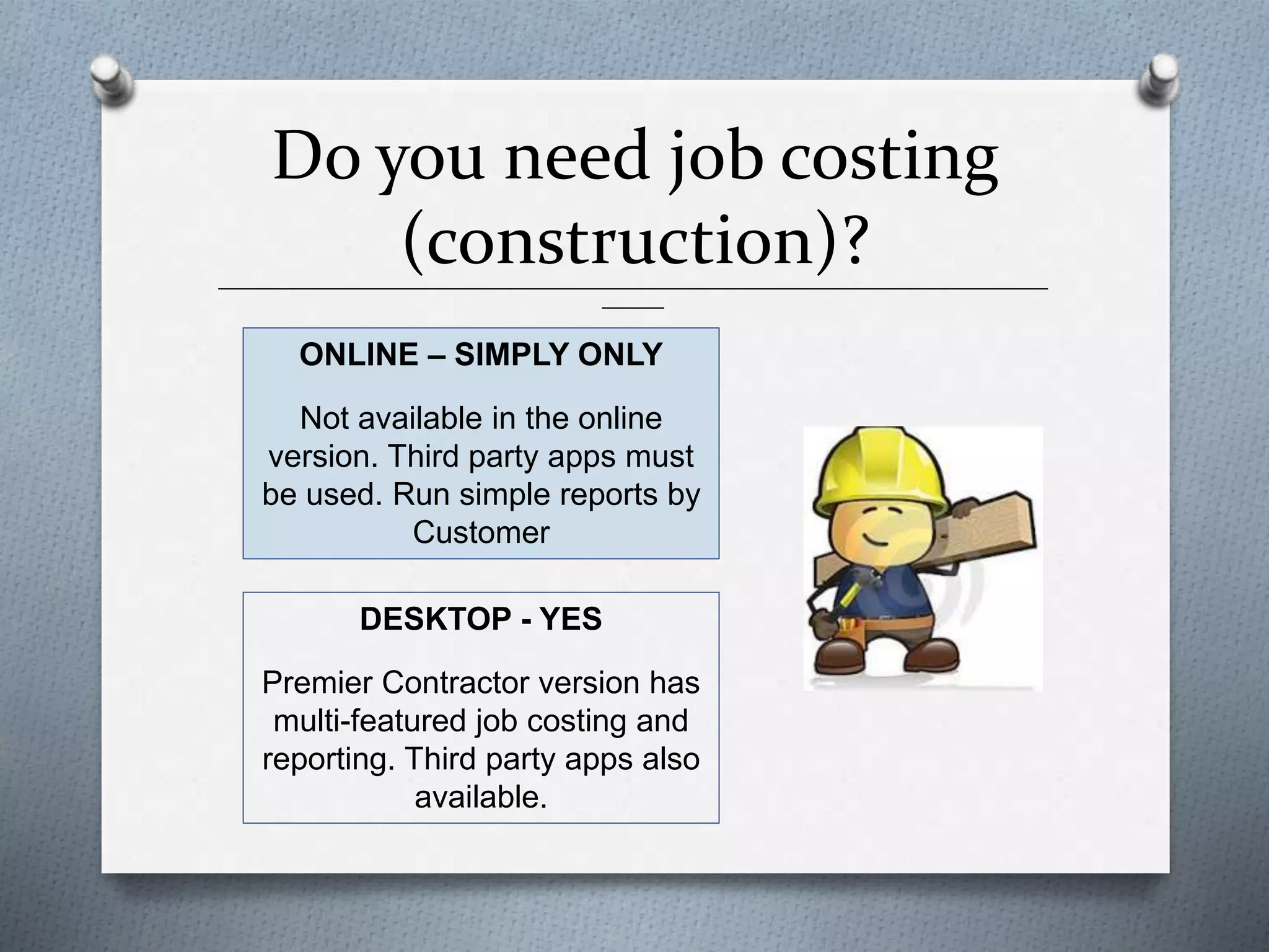 Do you need job costing
(construction)?______________________________________________________________________________________________
_______
ONLINE – SIMPLY ONLY
Not available in the online
version. Third party apps must
be used. Run simple reports by
Customer
DESKTOP - YES
Premier Contractor version has
multi-featured job costing and
reporting. Third party apps also
available.
 