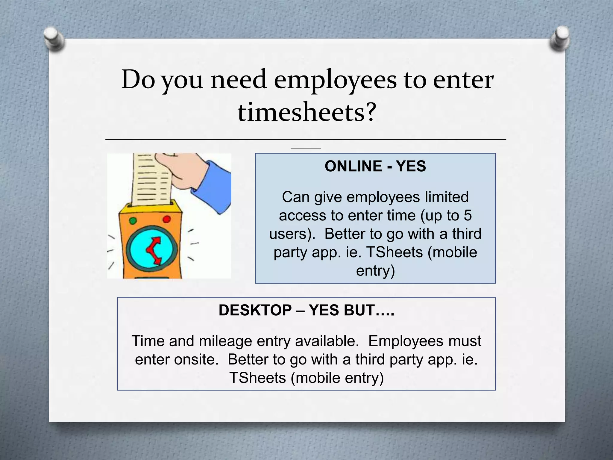 Do you need employees to enter
timesheets?
______________________________________________________________________________________________
_______
ONLINE - YES
Can give employees limited
access to enter time (up to 5
users). Better to go with a third
party app. ie. TSheets (mobile
entry)
DESKTOP – YES BUT….
Time and mileage entry available. Employees must
enter onsite. Better to go with a third party app. ie.
TSheets (mobile entry)
 