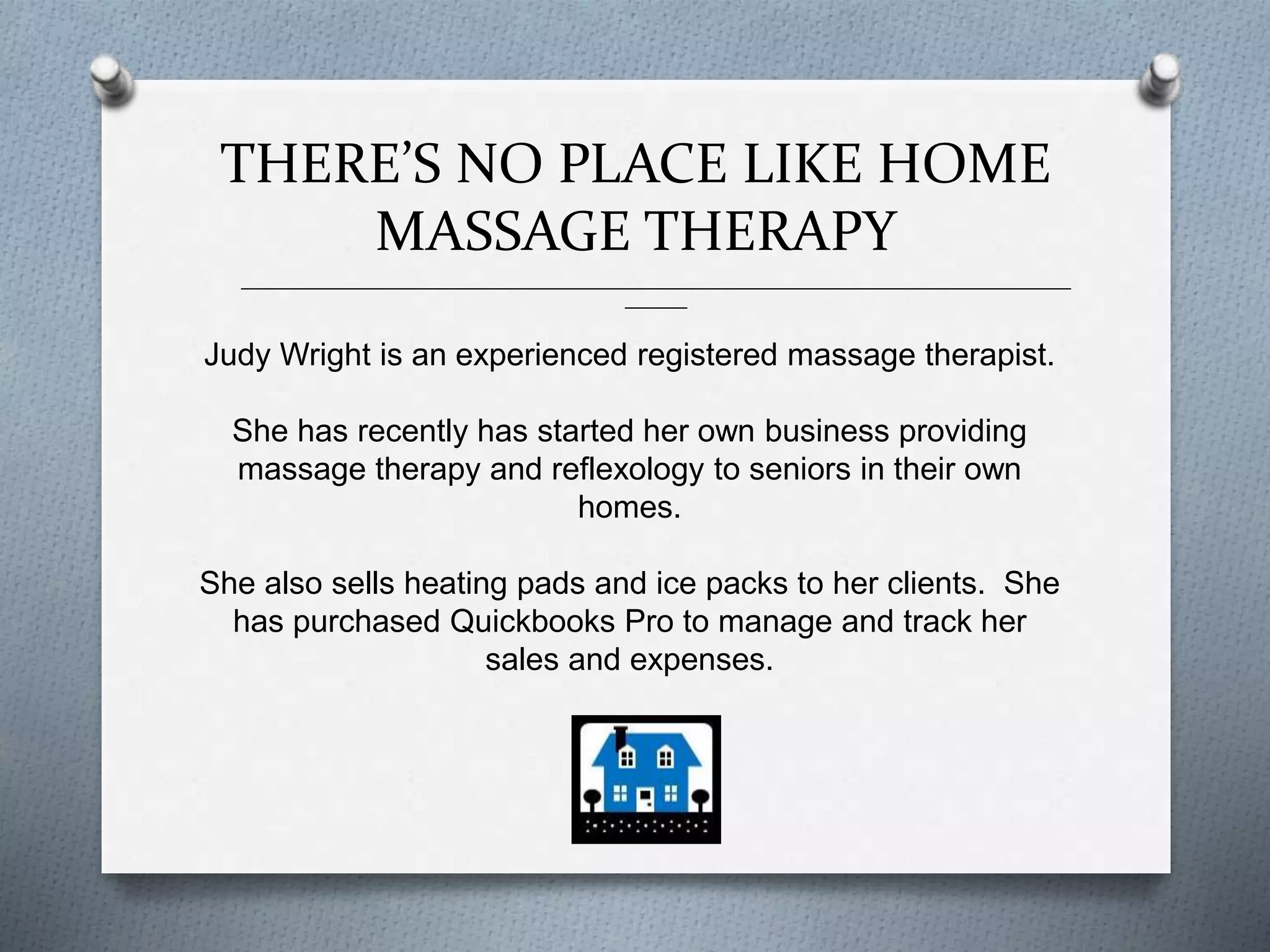 THERE’S NO PLACE LIKE HOME
MASSAGE THERAPY
______________________________________________________________________________________________
_______
Judy Wright is an experienced registered massage therapist.
She has recently has started her own business providing
massage therapy and reflexology to seniors in their own
homes.
She also sells heating pads and ice packs to her clients. She
has purchased Quickbooks Pro to manage and track her
sales and expenses.
 