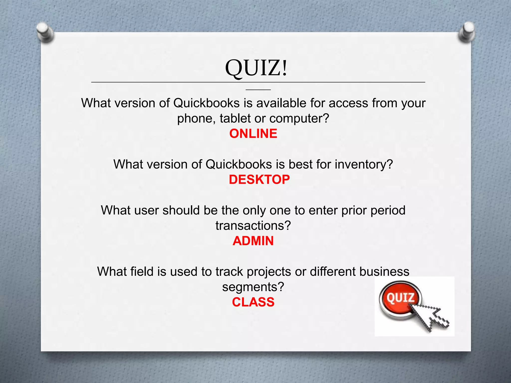 QUIZ!______________________________________________________________________________________________
_______
What version of Quickbooks is available for access from your
phone, tablet or computer?
ONLINE
What version of Quickbooks is best for inventory?
DESKTOP
What user should be the only one to enter prior period
transactions?
ADMIN
What field is used to track projects or different business
segments?
CLASS
 