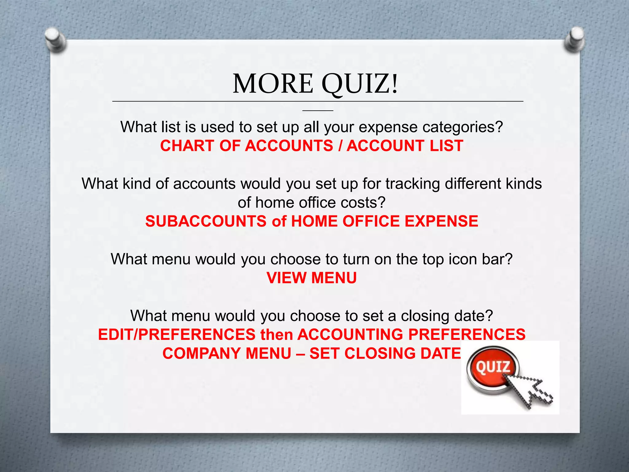 MORE QUIZ!______________________________________________________________________________________________
_______
What list is used to set up all your expense categories?
CHART OF ACCOUNTS / ACCOUNT LIST
What kind of accounts would you set up for tracking different kinds
of home office costs?
SUBACCOUNTS of HOME OFFICE EXPENSE
What menu would you choose to turn on the top icon bar?
VIEW MENU
What menu would you choose to set a closing date?
EDIT/PREFERENCES then ACCOUNTING PREFERENCES
COMPANY MENU – SET CLOSING DATE
 