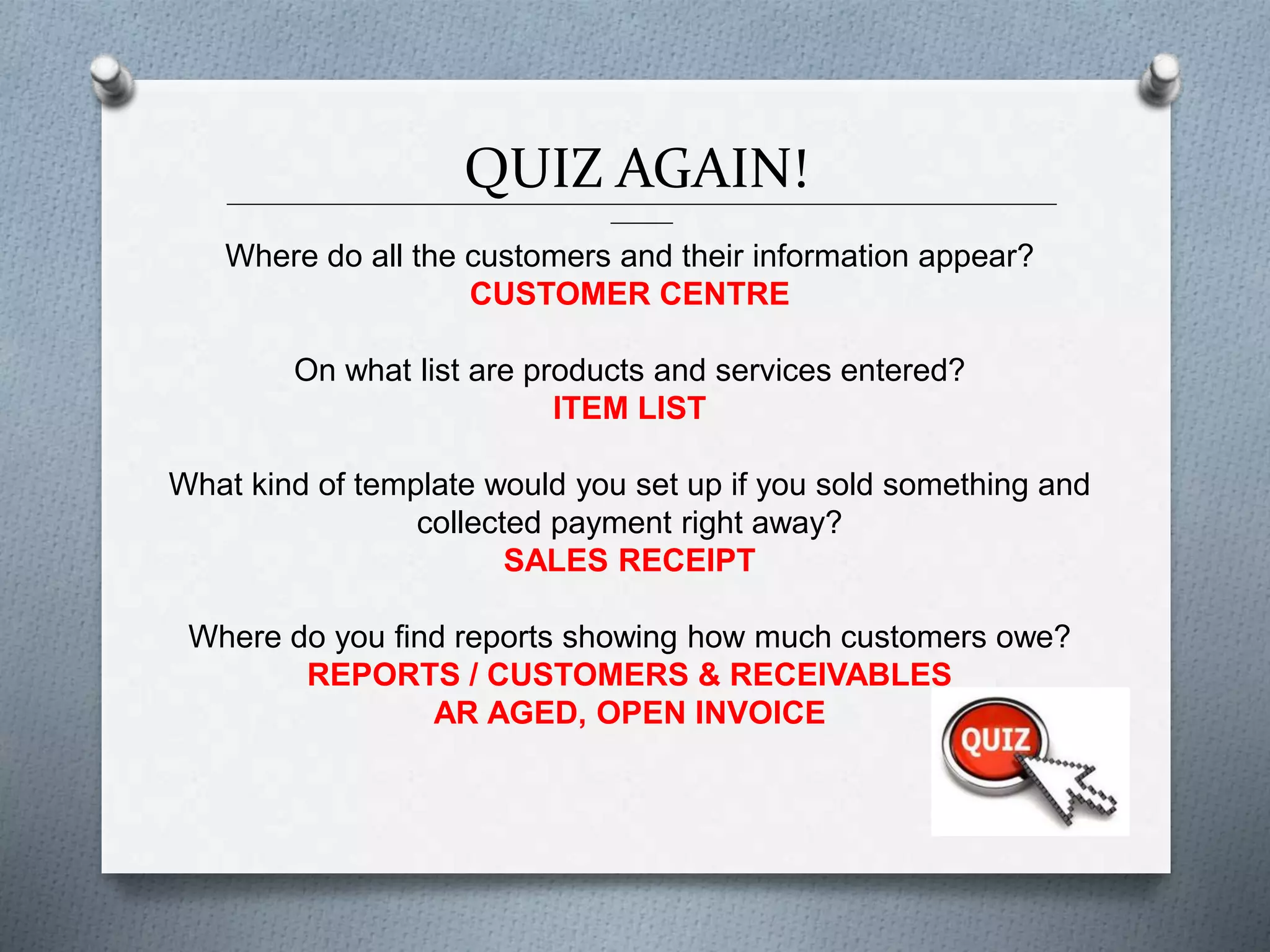 QUIZ AGAIN!______________________________________________________________________________________________
_______
Where do all the customers and their information appear?
CUSTOMER CENTRE
On what list are products and services entered?
ITEM LIST
What kind of template would you set up if you sold something and
collected payment right away?
SALES RECEIPT
Where do you find reports showing how much customers owe?
REPORTS / CUSTOMERS & RECEIVABLES
AR AGED, OPEN INVOICE
 
