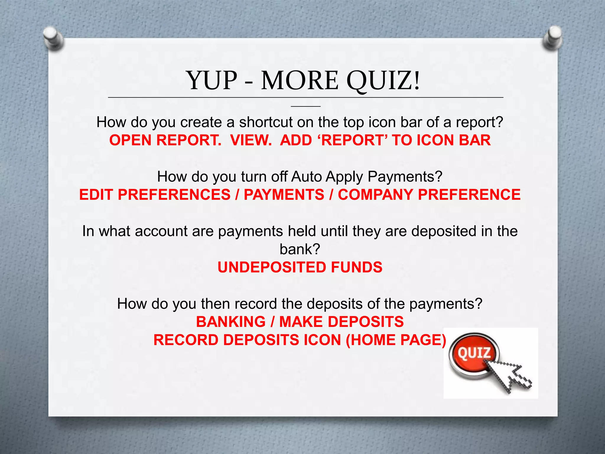 YUP - MORE QUIZ!______________________________________________________________________________________________
_______
How do you create a shortcut on the top icon bar of a report?
OPEN REPORT. VIEW. ADD ‘REPORT’ TO ICON BAR
How do you turn off Auto Apply Payments?
EDIT PREFERENCES / PAYMENTS / COMPANY PREFERENCE
In what account are payments held until they are deposited in the
bank?
UNDEPOSITED FUNDS
How do you then record the deposits of the payments?
BANKING / MAKE DEPOSITS
RECORD DEPOSITS ICON (HOME PAGE)
 