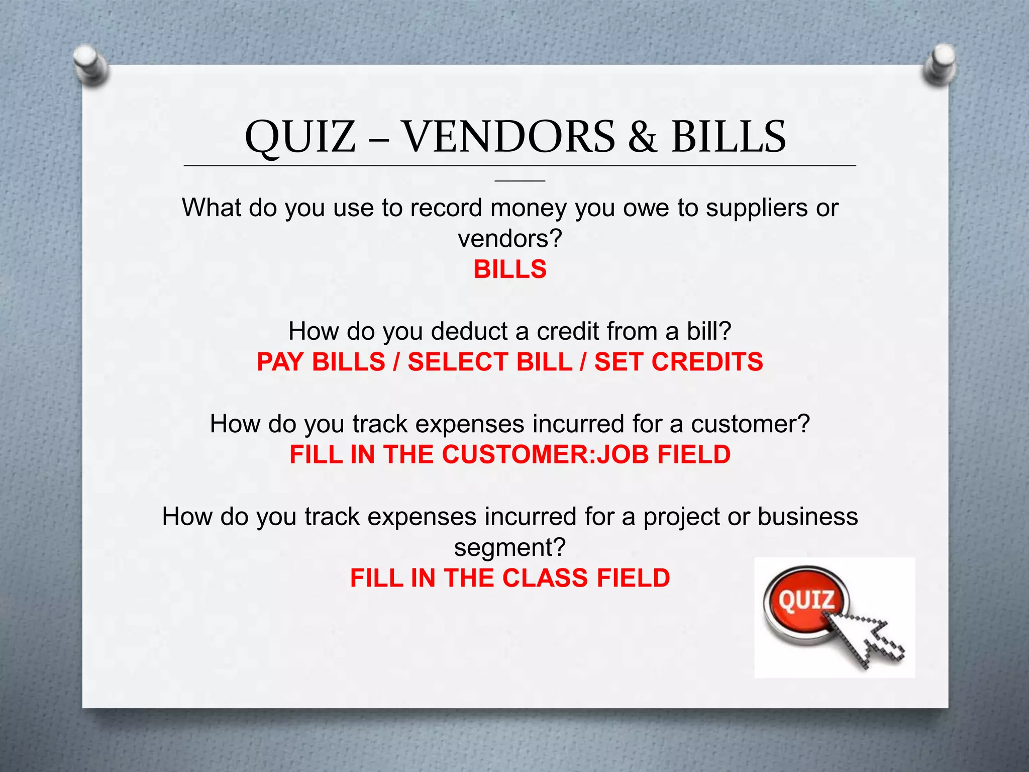 QUIZ – VENDORS & BILLS______________________________________________________________________________________________
_______
What do you use to record money you owe to suppliers or
vendors?
BILLS
How do you deduct a credit from a bill?
PAY BILLS / SELECT BILL / SET CREDITS
How do you track expenses incurred for a customer?
FILL IN THE CUSTOMER:JOB FIELD
How do you track expenses incurred for a project or business
segment?
FILL IN THE CLASS FIELD
 