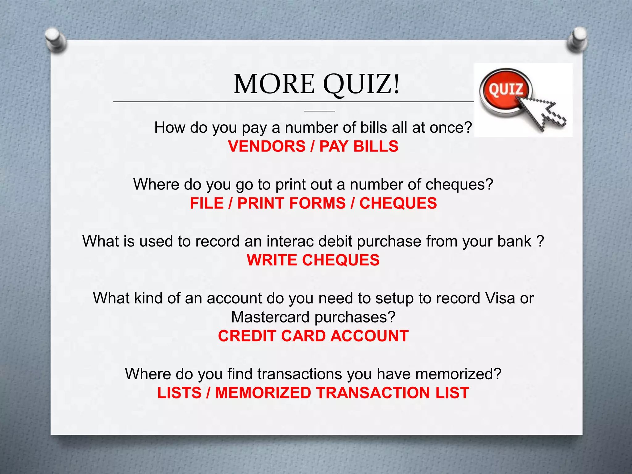 MORE QUIZ!______________________________________________________________________________________________
_______
How do you pay a number of bills all at once?
VENDORS / PAY BILLS
Where do you go to print out a number of cheques?
FILE / PRINT FORMS / CHEQUES
What is used to record an interac debit purchase from your bank ?
WRITE CHEQUES
What kind of an account do you need to setup to record Visa or
Mastercard purchases?
CREDIT CARD ACCOUNT
Where do you find transactions you have memorized?
LISTS / MEMORIZED TRANSACTION LIST
 