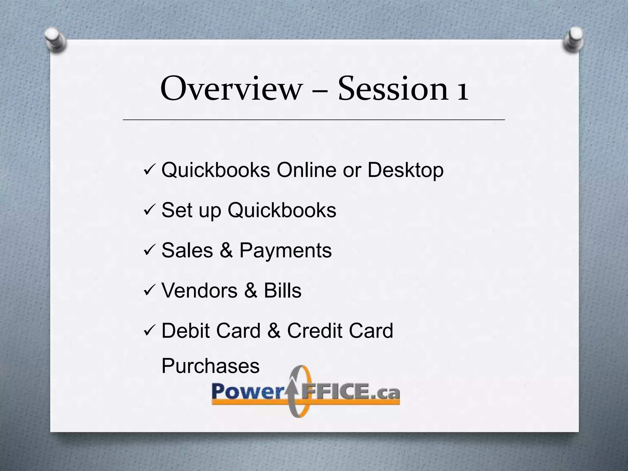 Overview – Session 1
_________________________________________________________________________
 Quickbooks Online or Desktop
 Set up Quickbooks
 Sales & Payments
 Vendors & Bills
 Debit Card & Credit Card
Purchases
 