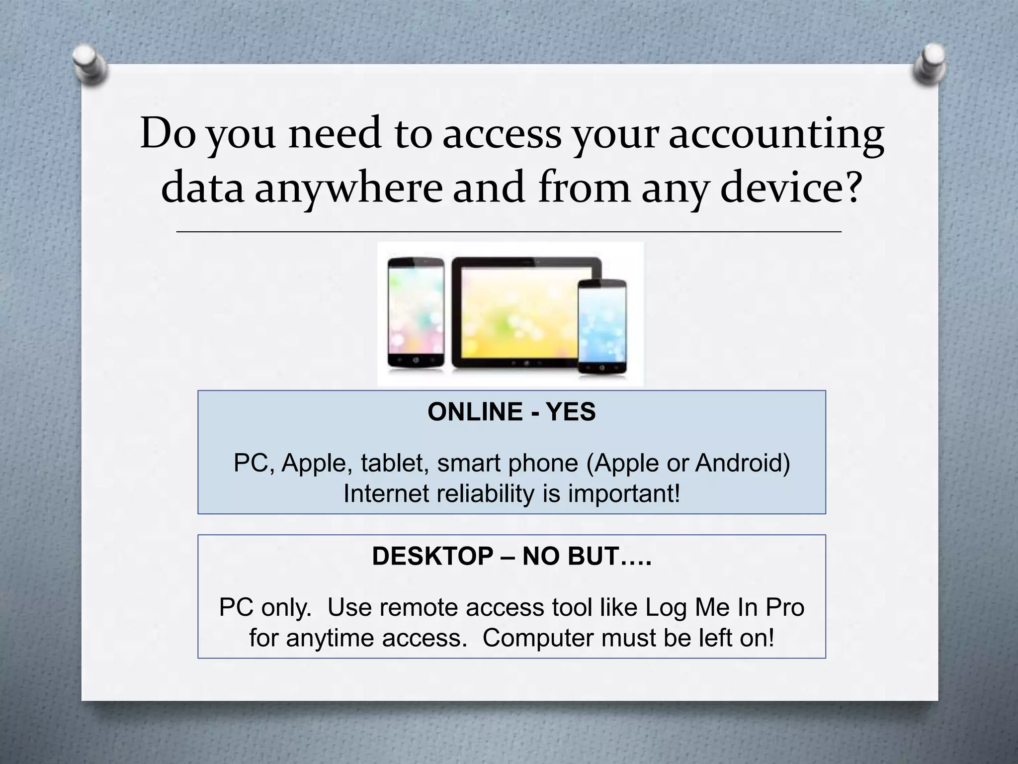 Do you need to access your accounting
data anywhere and from any device?
______________________________________________________________________________________________
_______
ONLINE - YES
PC, Apple, tablet, smart phone (Apple or Android)
Internet reliability is important!
DESKTOP – NO BUT….
PC only. Use remote access tool like Log Me In Pro
for anytime access. Computer must be left on!
 