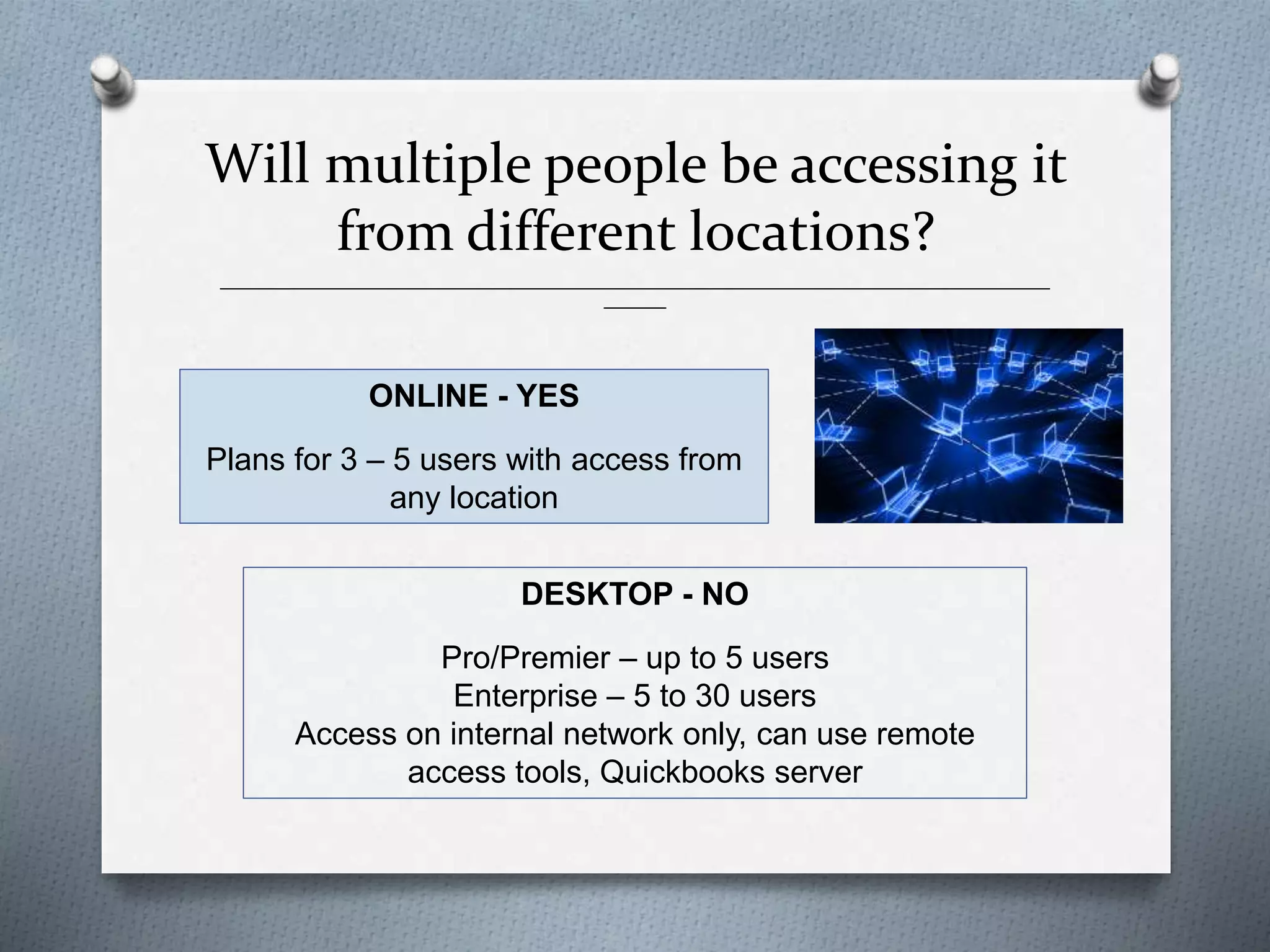______________________________________________________________________________________________
_______
ONLINE - YES
Plans for 3 – 5 users with access from
any location
DESKTOP - NO
Pro/Premier – up to 5 users
Enterprise – 5 to 30 users
Access on internal network only, can use remote
access tools, Quickbooks server
Will multiple people be accessing it
from different locations?
 