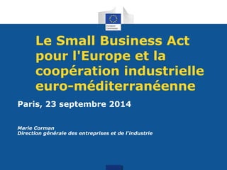 Le Small Business Act 
pour l'Europe et la 
coopération industrielle 
euro-méditerranéenne 
Paris, 23 septembre 2014 
Marie Corman 
Direction générale des entreprises et de l'industrie 
 