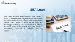 The Small Business Administration (SBA) offers a
range of loan programs designed to provide financial
assistance and support to small businesses across the
United States. These SBA loans aim to bridge the
funding gap that many small businesses face, offering
favorable terms, lower interest rates, and increased
accessibility compared to traditional financing
options.
SBA Loan
 