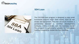 The CDC/504 loan program is designed to help small
businesses acquire major fixed assets, such as real
estate and equipment. The loan structure involves a
partnership between a Certified Development
Company (CDC), a lender, and the business owner.
This program is particularly suitable for businesses
looking to expand or modernize their facilities.
504 Loan
 