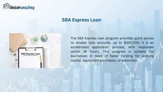 The SBA Express loan program provides quick access
to smaller loan amounts, up to $350,000. It is an
accelerated application process, with responses
within 36 hours. This program is suitable for
businesses in need of faster funding for working
capital, equipment purchases, or expansion.
SBA Express Loan
SBA Express Loan
 