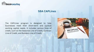 The CAPLines program is designed to help
businesses meet their short-term and cyclical
working capital needs. It includes various lines of
credit, such as the Seasonal Line of Credit, Contract
Line of Credit, and Builders Line of Credit.
SBA CAPLines
 