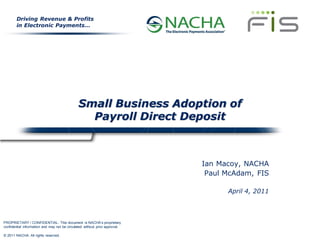 Driving Revenue & Profits
        in Electronic Payments…




                                               Small Business Adoption of
                                                 Payroll Direct Deposit



                                                                             Ian Macoy, NACHA
                                                                              Paul McAdam, FIS

                                                                                   April 4, 2011



PROPRIETARY / CONFIDENTIAL: This document is NACHA’s proprietary
confidential information and may not be circulated without prior approval.

© 2011 NACHA. All rights reserved.
 