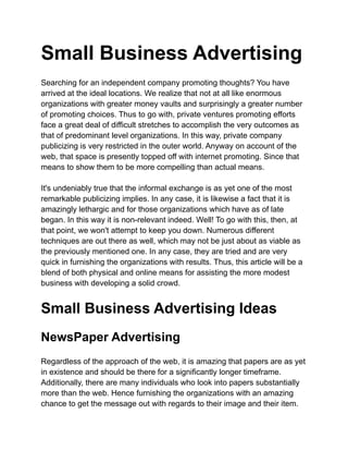 Small Business Advertising
Searching for an independent company promoting thoughts? You have
arrived at the ideal locations. We realize that not at all like enormous
organizations with greater money vaults and surprisingly a greater number
of promoting choices. Thus to go with, private ventures promoting efforts
face a great deal of difficult stretches to accomplish the very outcomes as
that of predominant level organizations. In this way, private company
publicizing is very restricted in the outer world. Anyway on account of the
web, that space is presently topped off with internet promoting. Since that
means to show them to be more compelling than actual means.
It's undeniably true that the informal exchange is as yet one of the most
remarkable publicizing implies. In any case, it is likewise a fact that it is
amazingly lethargic and for those organizations which have as of late
began. In this way it is non-relevant indeed. Well! To go with this, then, at
that point, we won't attempt to keep you down. Numerous different
techniques are out there as well, which may not be just about as viable as
the previously mentioned one. In any case, they are tried and are very
quick in furnishing the organizations with results. Thus, this article will be a
blend of both physical and online means for assisting the more modest
business with developing a solid crowd.
Small Business Advertising Ideas
NewsPaper Advertising
Regardless of the approach of the web, it is amazing that papers are as yet
in existence and should be there for a significantly longer timeframe.
Additionally, there are many individuals who look into papers substantially
more than the web. Hence furnishing the organizations with an amazing
chance to get the message out with regards to their image and their item.
 