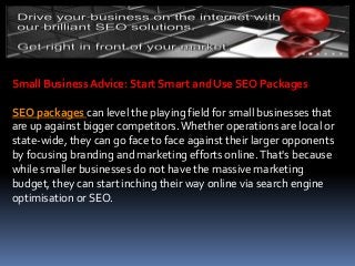 Small Business Advice: Start Smart and Use SEO Packages
SEO packages can level the playing field for small businesses that
are up against bigger competitors.Whether operations are local or
state-wide, they can go face to face against their larger opponents
by focusing branding and marketing efforts online.That's because
while smaller businesses do not have the massive marketing
budget, they can start inching their way online via search engine
optimisation or SEO.
 
