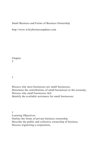 Small Business and Forms of Business Ownership
http://www.wileybusinessupdates.com
Chapter
5
1
Discuss why most businesses are small businesses.
Determine the contributions of small businesses to the economy.
Discuss why small businesses fail.
Identify the available assistance for small businesses.
1
Learning Objectives
Outline the forms of private business ownership.
Describe the public and collective ownership of business.
Discuss organizing a corporation.
 