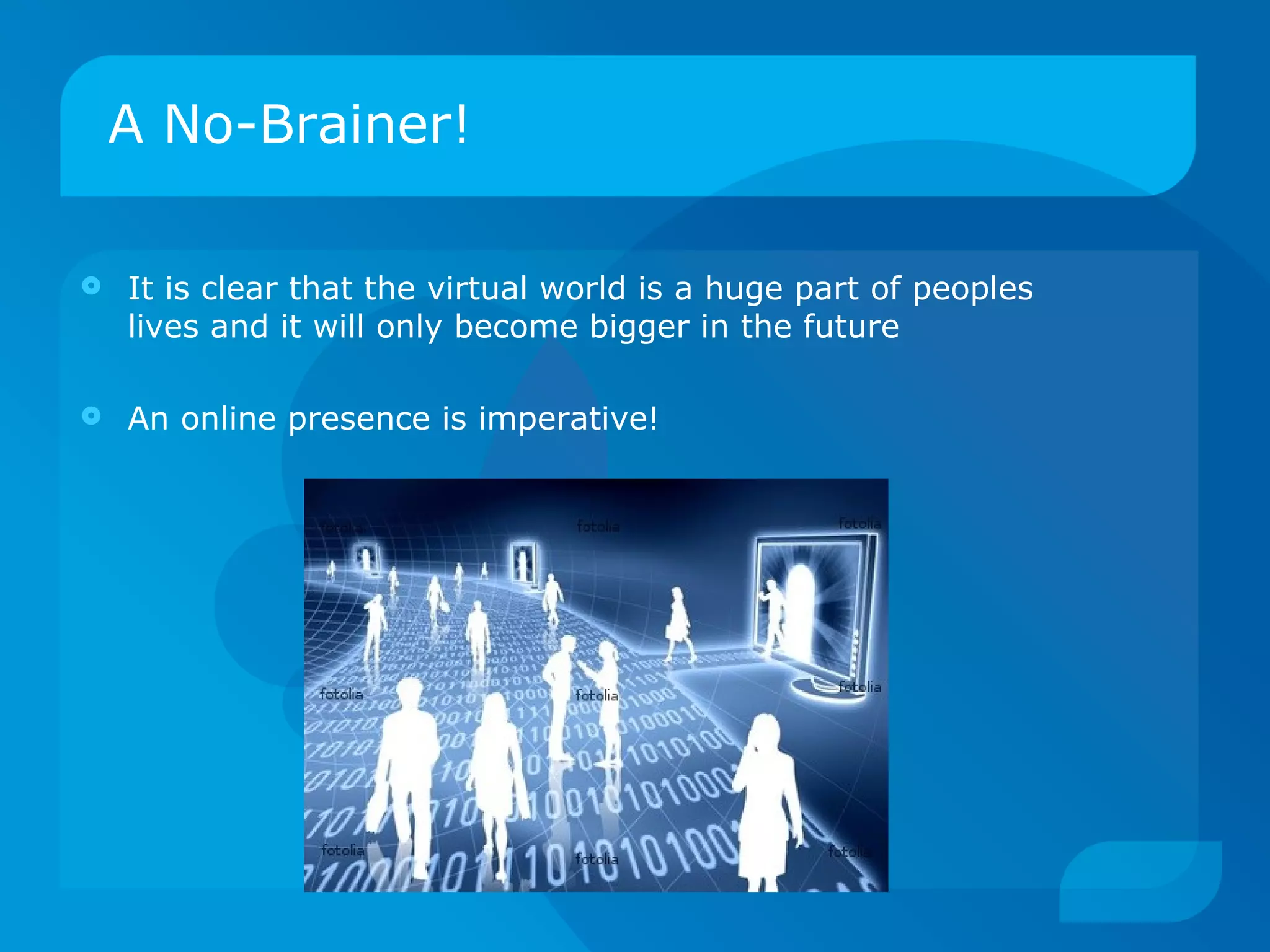 A No-Brainer! It is clear that the virtual world is a huge part of peoples lives and it will only become bigger in the future  An online presence is imperative! 