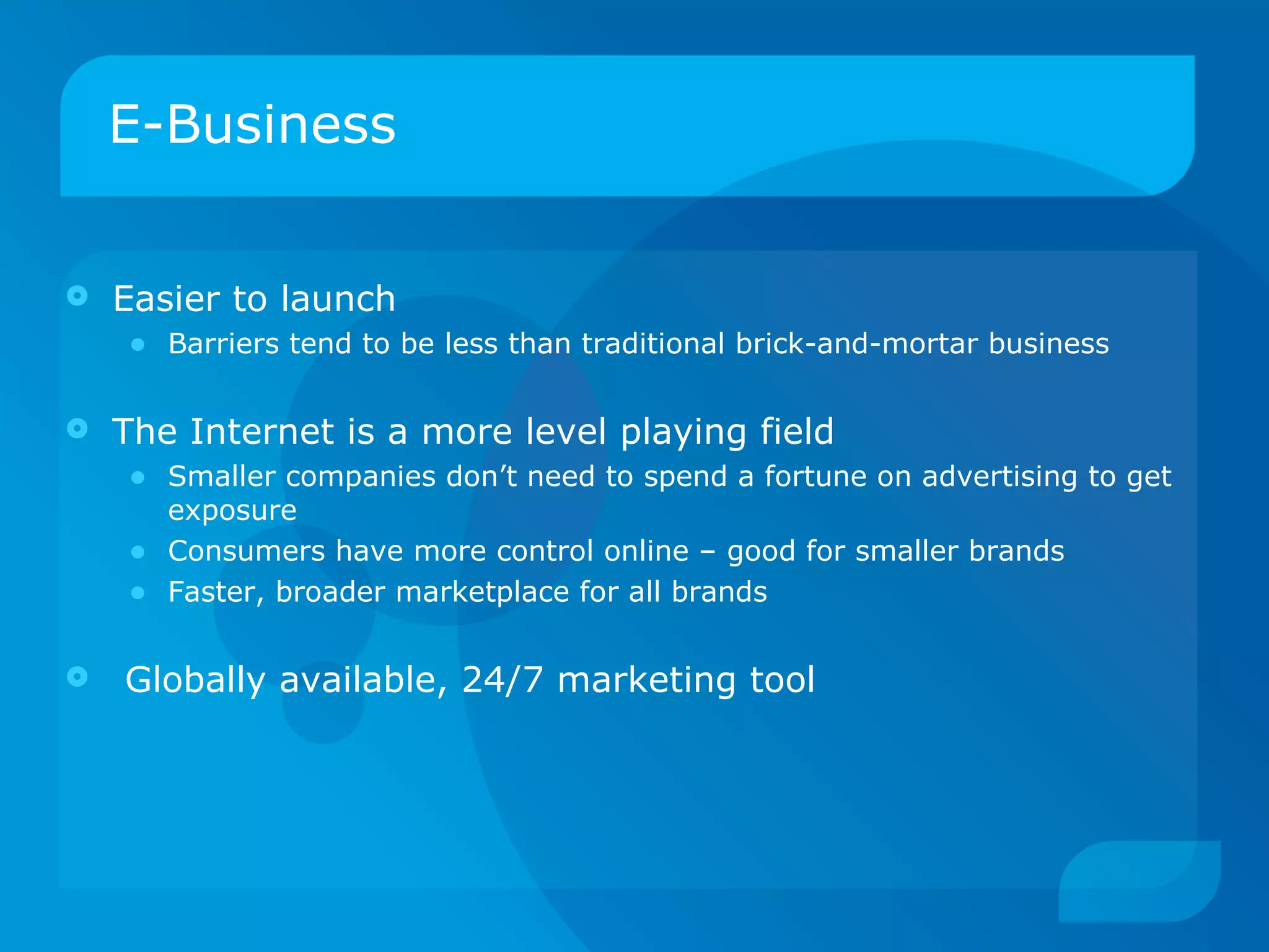 E-Business Easier to launch  Barriers tend to be less than traditional brick-and-mortar business The Internet is a more level playing field Smaller companies don’t need to spend a fortune on advertising to get exposure Consumers have more control online – good for smaller brands Faster, broader marketplace for all brands Globally available, 24/7 marketing tool 