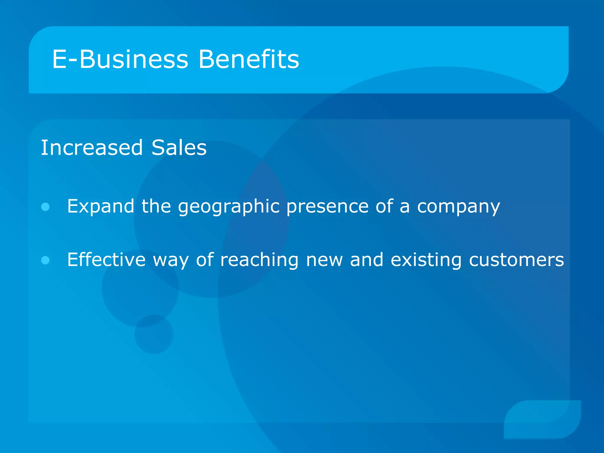 E-Business Benefits Increased Sales Expand the geographic presence of a company Effective way of reaching new and existing customers 