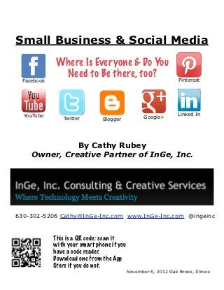 Small Business & Social Media
             Where Is Everyone & Do You
              Need to Be there, too?                              Pinterest
  Facebook




  YouTube                                                         Linked In
                Twitter        Blogger             Google+




               By Cathy Rubey
     Owner, Creative Partner of InGe, Inc.




630-302-5206 Cathy@InGe-Inc.com www.InGe-Inc.com @ingeinc


             This is a QR code: scan it
             with your smart phone if you
             have a code reader.
             Download one from the App
             Store if you do not.
                                            November 6, 2012 Oak Brook, Illinois
 