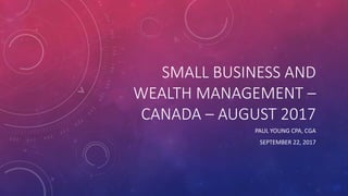 SMALL BUSINESS AND
WEALTH MANAGEMENT –
CANADA – AUGUST 2017
PAUL YOUNG CPA, CGA
SEPTEMBER 22, 2017
 