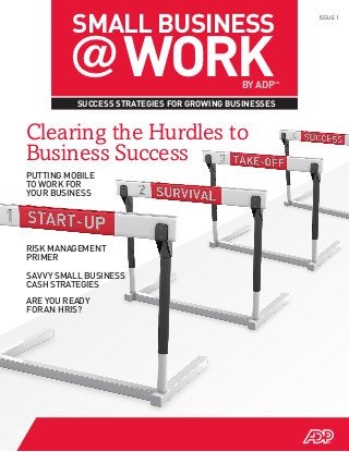 SMALL BUSINESS
        @ WORK
                                                          ISSUE 1




                                            BY ADP   SM




          SUCCESS STRATEGIES FOR GROWING BUSINESSES


Clearing the Hurdles to
Business Success
PUTTING MOBILE
TO WORK FOR
YOUR BUSINESS




RISK MANAGEMENT
PRIMER

SAVVY SMALL BUSINESS
CASH STRATEGIES
ARE YOU READY
FOR AN HRIS?
 