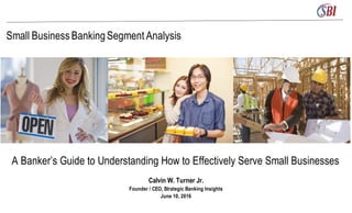 Small BusinessBankingSegment Analysis
A Banker’s Guide to Understanding How to Effectively Serve Small Businesses
Calvin W. Turner Jr.
Founder / CEO, Strategic Banking Insights
June 10, 2016
 