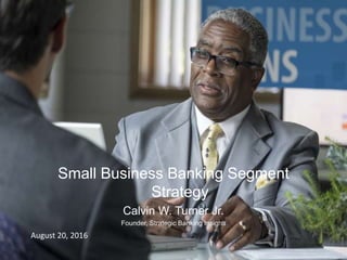 Strategic Banking Insights
Small Business Banking Segment
Strategy
Calvin W. Turner Jr.
Founder, Strategic Banking Insights
August 20, 2016
 