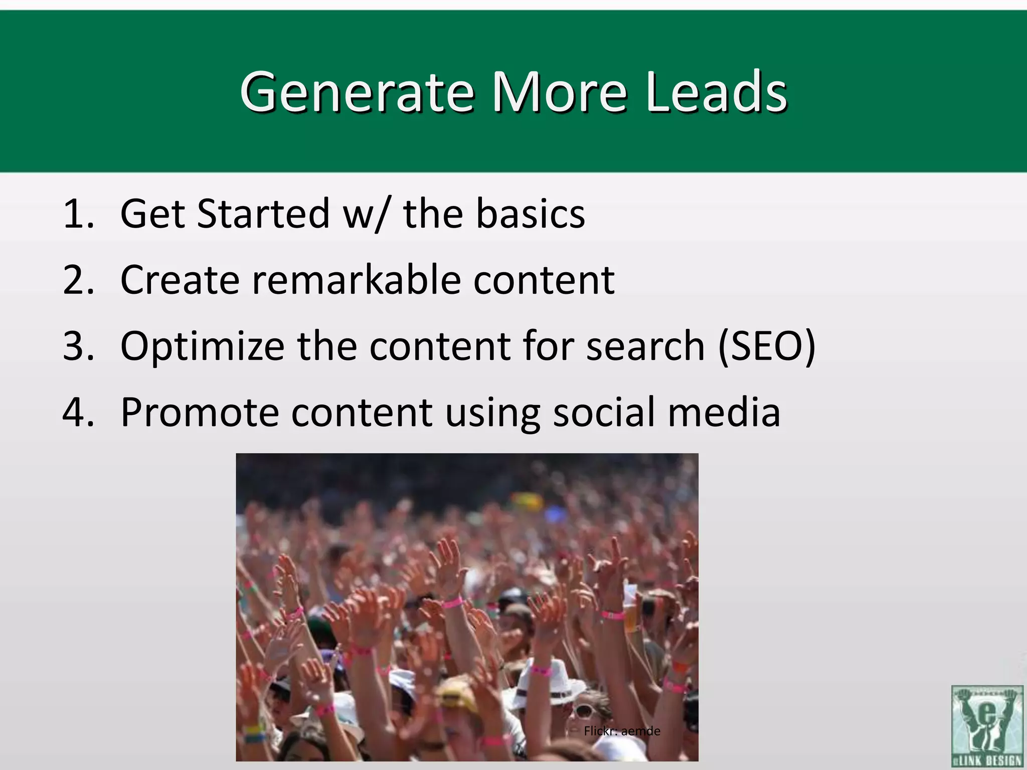 Generate More Leads
1.   Get Started w/ the basics
2.   Create remarkable content
3.   Optimize the content for search (SEO)
4.   Promote content using social media




                             Flickr: aemde
 