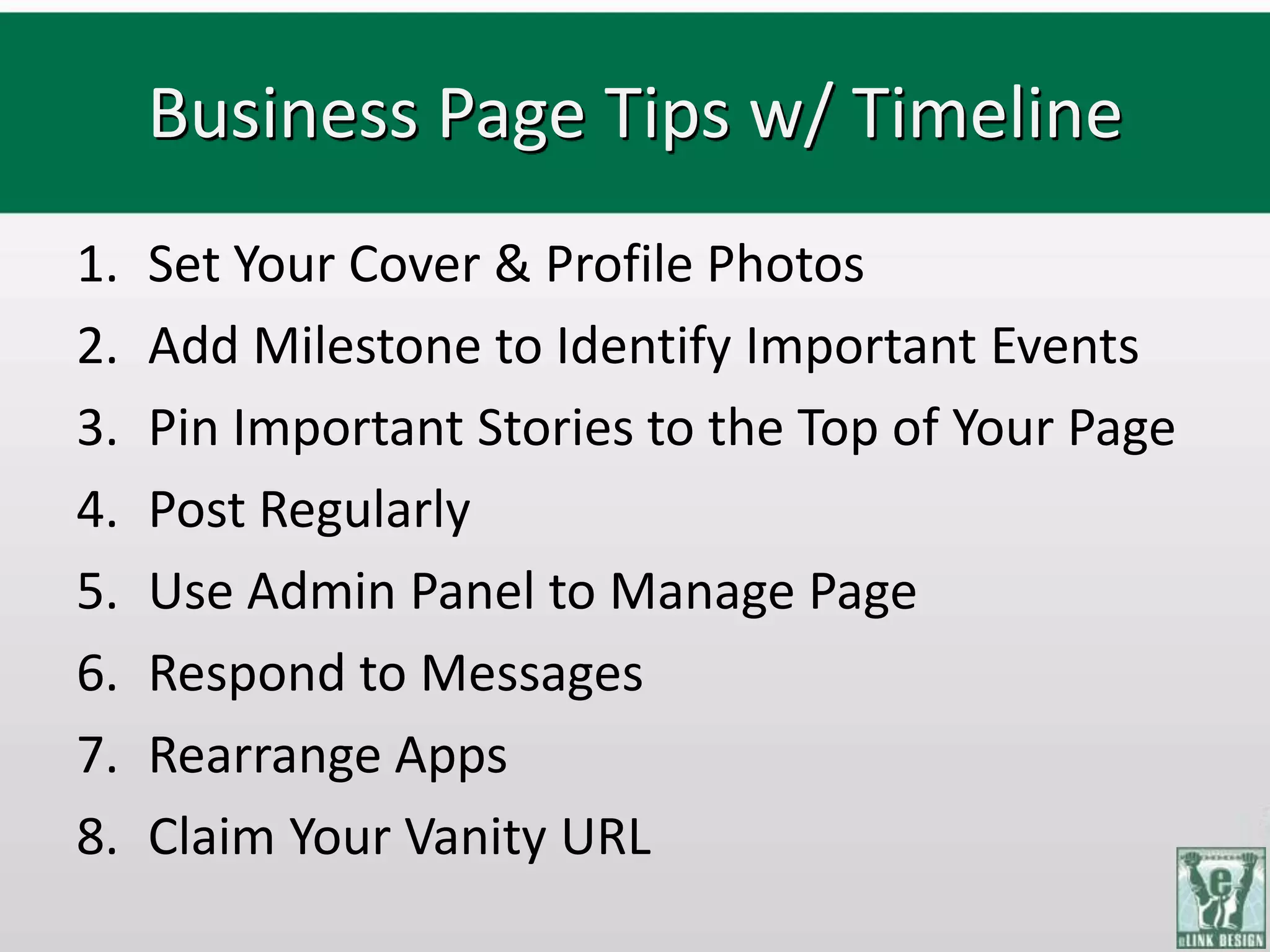 Business Page Tips w/ Timeline
1.   Set Your Cover & Profile Photos
2.   Add Milestone to Identify Important Events
3.   Pin Important Stories to the Top of Your Page
4.   Post Regularly
5.   Use Admin Panel to Manage Page
6.   Respond to Messages
7.   Rearrange Apps
8.   Claim Your Vanity URL
 
