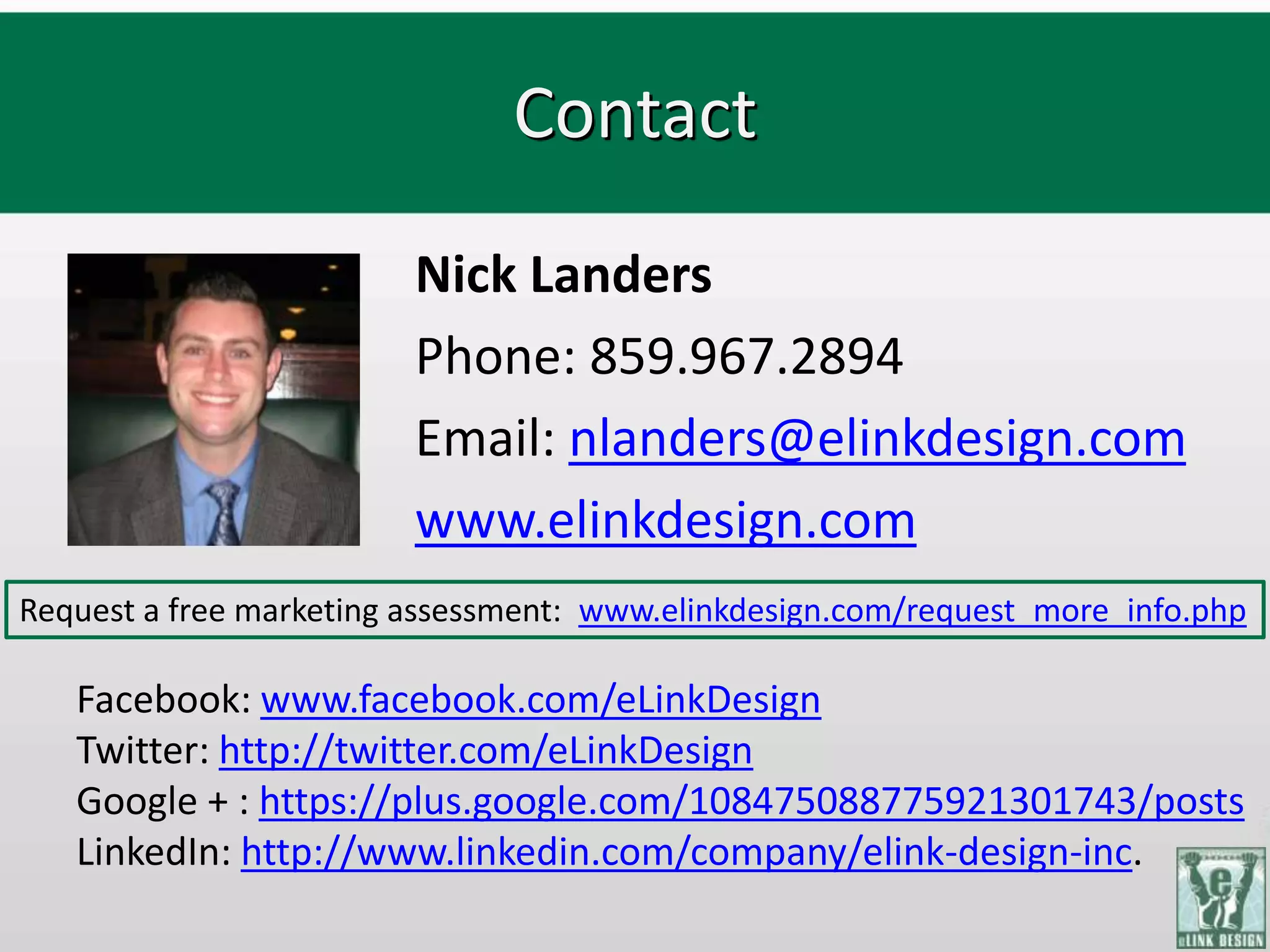Contact
                         Nick Landers
                         Phone: 859.967.2894
                         Email: nlanders@elinkdesign.com
                         www.elinkdesign.com
Request a free marketing assessment: www.elinkdesign.com/request_more_info.php

   Facebook: www.facebook.com/eLinkDesign
   Twitter: http://twitter.com/eLinkDesign
   Google + : https://plus.google.com/108475088775921301743/posts
   LinkedIn: http://www.linkedin.com/company/elink-design-inc.
 