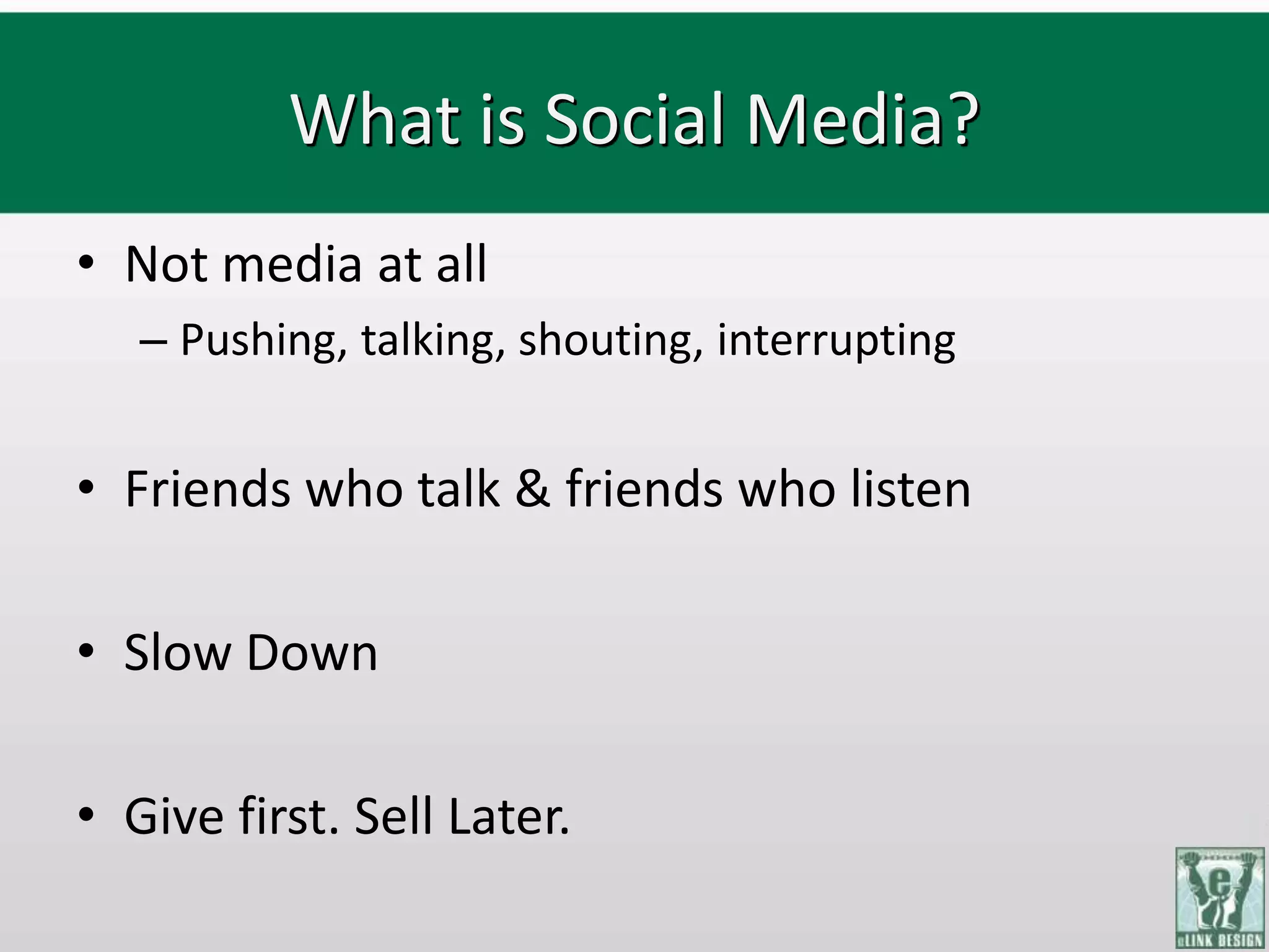 What is Social Media?
• Not media at all
   – Pushing, talking, shouting, interrupting


• Friends who talk & friends who listen

• Slow Down

• Give first. Sell Later.
 
