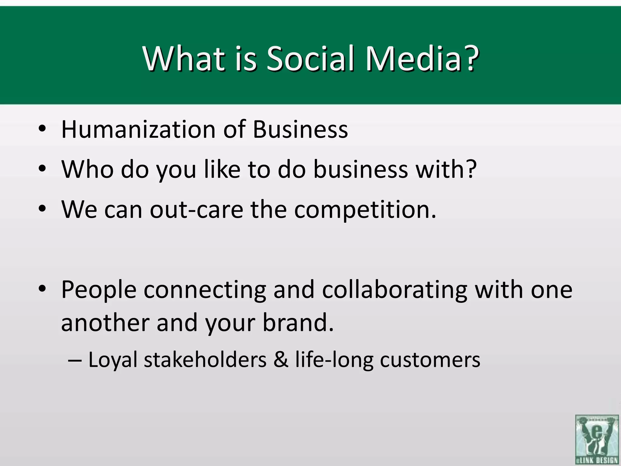 What is Social Media?
• Humanization of Business
• Who do you like to do business with?
• We can out-care the competition.

• People connecting and collaborating with one
  another and your brand.
  – Loyal stakeholders & life-long customers
 
