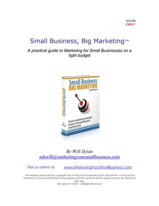 $14.95
                                                                                        FREE*




     Small Business, Big Marketing™
   A practical guide to Marketing for Small Businesses on a
                          tight budget




                         By Will Dylan
             askwill@marketingyoursmallbusiness.com

   Visit us online at              www.MarketingYourSmallBusiness.com

 *This ebook is protected by copyright law. It may not be reproduced in any format. It may not be
offered as a free download from any website and the contents of the ebook may not be altered in
                                               any way.
                              All contents ©2007 – All Rights Reserved
 