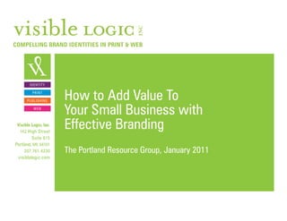COMPELLING BRAND IDENTITIES IN PRINT & WEB




        ID ENTITY

         P R INT

      P UBLISHING
                       How to Add Value To
          WEB
                       Your Small Business with
 Visible Logic, Inc.
  142 High Street
                       Effective Branding
         Suite 615
Portland, ME 04101
     207.761.4230      The Portland Resource Group, January 2011
 visiblelogic.com
 