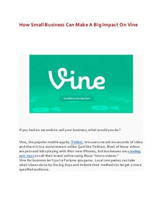 How Small Business Can Make A Big Impact On Vine
If you had six seconds to sell your business, what would you do?
Vine, the popular mobile app by Twitter, lets users record six seconds of video
and share it to a social stream online (just like Twitter). Most of these videos
are pets and kids playing with their new iPhones, but businesses are creating
new ways to sell their brand online using these “micro-videos.”
Vine for business isn’t just a Fortune 500 game. Local companies can take
what’s been done by the big boys and imitate their methods to target a more
specified audience.
 