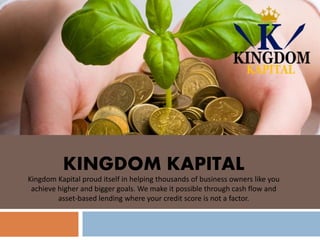 KINGDOM KAPITAL
Kingdom Kapital proud itself in helping thousands of business owners like you
achieve higher and bigger goals. We make it possible through cash flow and
asset-based lending where your credit score is not a factor.
 