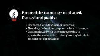 Ensured the team stays motivated,
focused and positive
Sponsored skill development courses
No salary deductions despite the loss in revenue
Communicated with the team everyday to
update them about the revival plan, explain their
role and set expectations
 