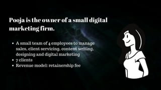 Pooja is the owner of a small digital
marketing firm.
A small team of 4 employees to manage
sales, client servicing, content writing,
designing and digital marketing
7 clients
Revenue model: retainership fee
 