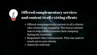 Offered complementary services
and content to all existing clients
Offered complementary content to all 3 clients
who retained her company. The bonus content
was to help clients promote their company
during the lockdown
Requested video testimonials. This was used to
reach out to new clients
Asked for referrals
 